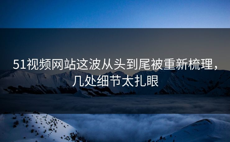 51视频网站这波从头到尾被重新梳理，几处细节太扎眼
