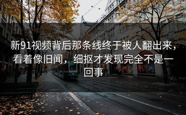 新91视频背后那条线终于被人翻出来，看着像旧闻，细抠才发现完全不是一回事