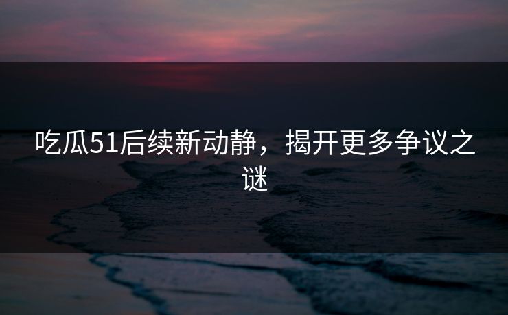 吃瓜51后续新动静，揭开更多争议之谜