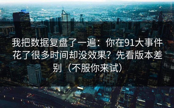 我把数据复盘了一遍:你在91大事件花了很多时间却没效果?先看版本差别(不服你来试) 我把数据复盘了一遍:你在91大事件花了很多时间却没效果?先看版本差别(不服你来试)
