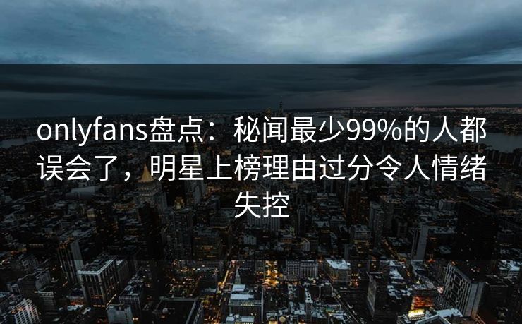 onlyfans盘点：秘闻最少99%的人都误会了，明星上榜理由过分令人情绪失控