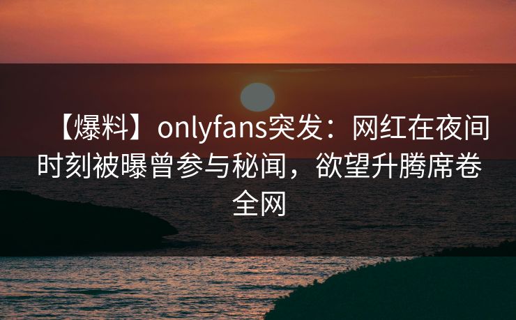 【爆料】onlyfans突发：网红在夜间时刻被曝曾参与秘闻，欲望升腾席卷全网