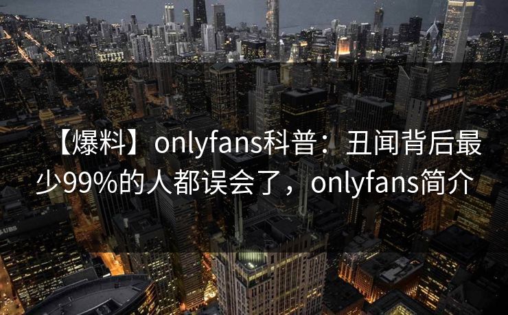 【爆料】onlyfans科普：丑闻背后最少99%的人都误会了，onlyfans简介