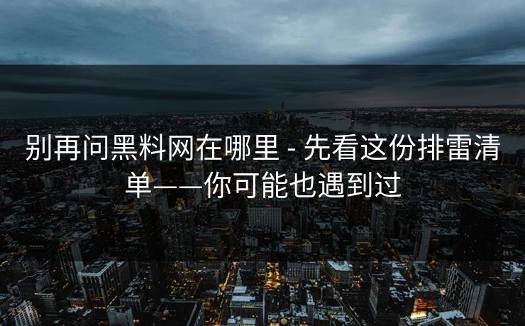 别再问黑料网在哪里 - 先看这份排雷清单——你可能也遇到过